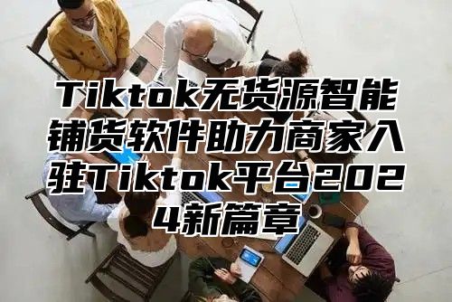 Tiktok无货源智能铺货软件助力商家入驻Tiktok平台2025新篇章