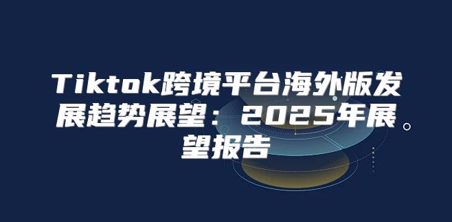 Tiktok跨境平台海外版发展趋势展望：2025年展望报告