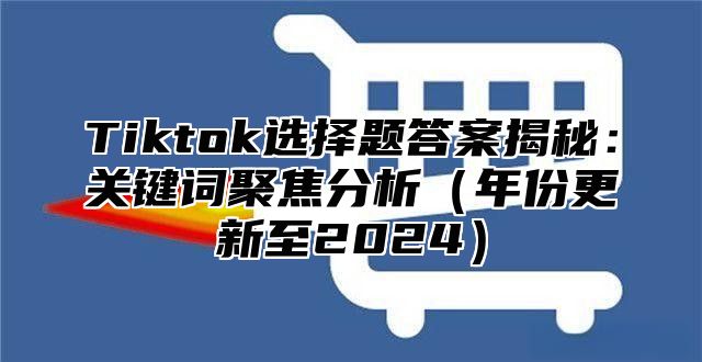 Tiktok选择题答案揭秘：关键词聚焦分析年份更新至2025