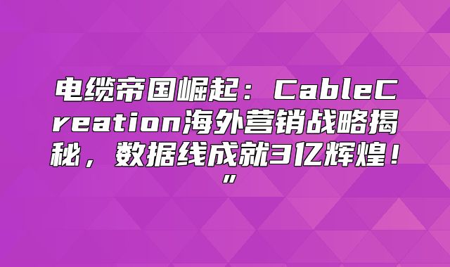 电缆帝国崛起：CableCreation海外营销战略揭秘，数据线成就3亿辉煌！”