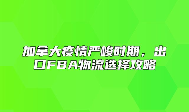 加拿大疫情严峻时期，出口FBA物流选择攻略
