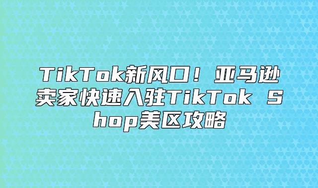 TikTok新风口！亚马逊卖家快速入驻TikTok Shop美区攻略