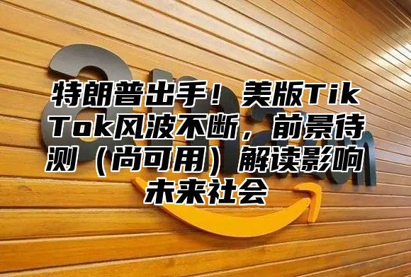 特朗普出手！美版TikTok风波不断，前景待测尚可用解读影响未来社会