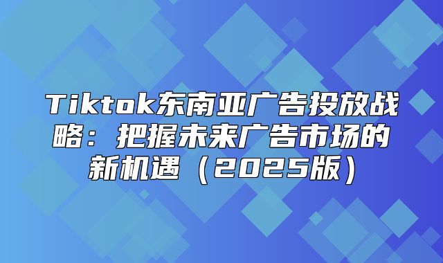 Tiktok东南亚广告投放战略：把握未来广告市场的新机遇2025版