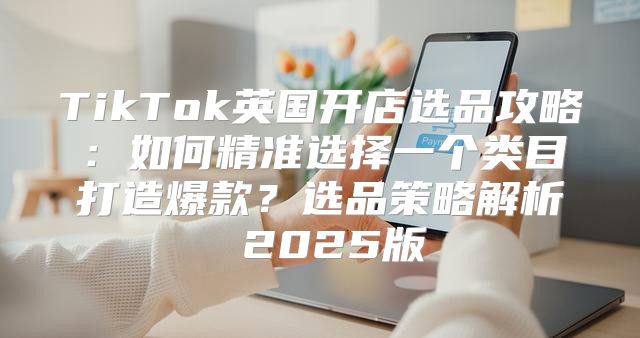 TikTok英国开店选品攻略：如何精准选择一个类目打造爆款？选品策略解析 2025版