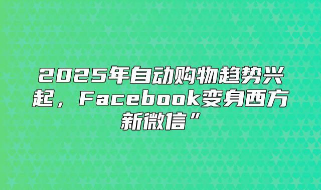 2025年自动购物趋势兴起，Facebook变身西方新微信”