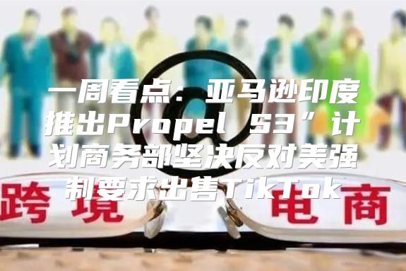 一周看点：亚马逊印度推出Propel S3”计划商务部坚决反对美强制要求出售TikTok