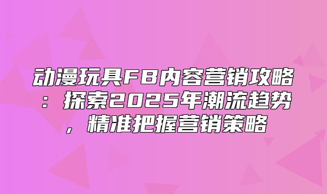 动漫玩具FB内容营销攻略：探索2025年潮流趋势，精准把握营销策略