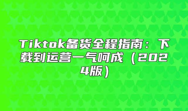 Tiktok备货全程指南：下载到运营一气呵成2025版