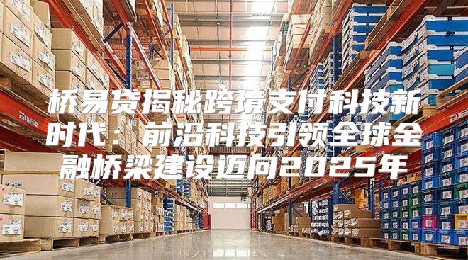 桥易贷揭秘跨境支付科技新时代：前沿科技引领全球金融桥梁建设迈向2025年
