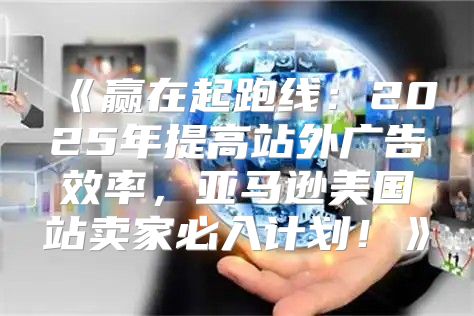 赢在起跑线：2025年提高站外广告效率，亚马逊美国站卖家必入计划！
