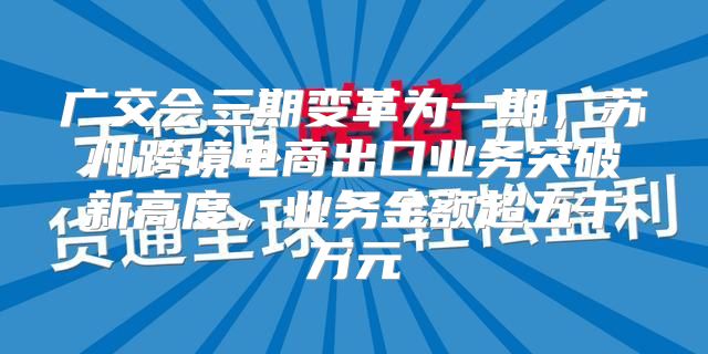 广交会三期变革为一期，苏州跨境电商出口业务突破新高度，业务金额超五千万元