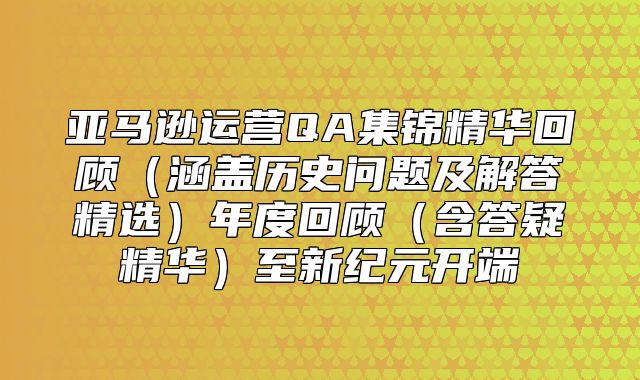 亚马逊运营QA集锦精华回顾涵盖历史问题及解答精选年度回顾含答疑精华至新纪元开端