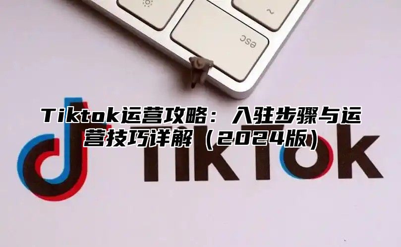 Tiktok运营攻略：入驻步骤与运营技巧详解2025版