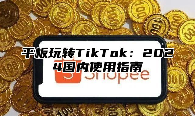平板玩转TikTok：2025国内使用指南
