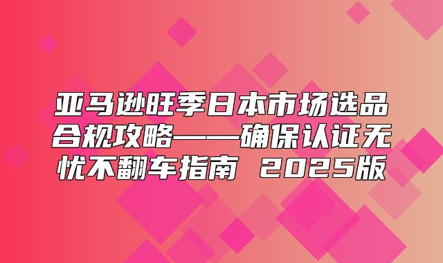 亚马逊旺季日本市场选品合规攻略——确保认证无忧不翻车指南 2025版
