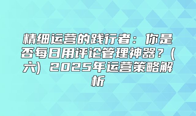 精细运营的践行者：你是否每日用评论管理神器？(六) 2025年运营策略解析