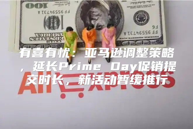 有喜有忧：亚马逊调整策略，延长Prime Day促销提交时长，新活动暂缓推行