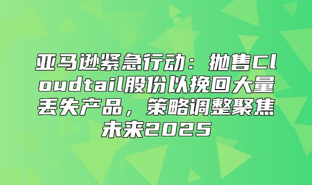 亚马逊紧急行动：抛售Cloudtail股份以挽回大量丢失产品，策略调整聚焦未来2025