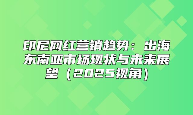 印尼网红营销趋势：出海东南亚市场现状与未来展望2025视角
