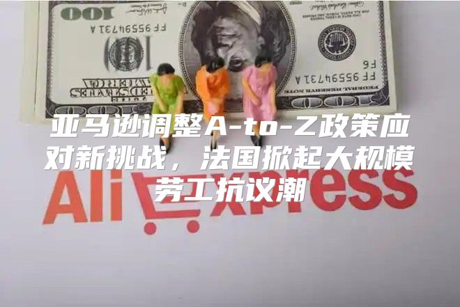 亚马逊调整A-to-Z政策应对新挑战，法国掀起大规模劳工抗议潮