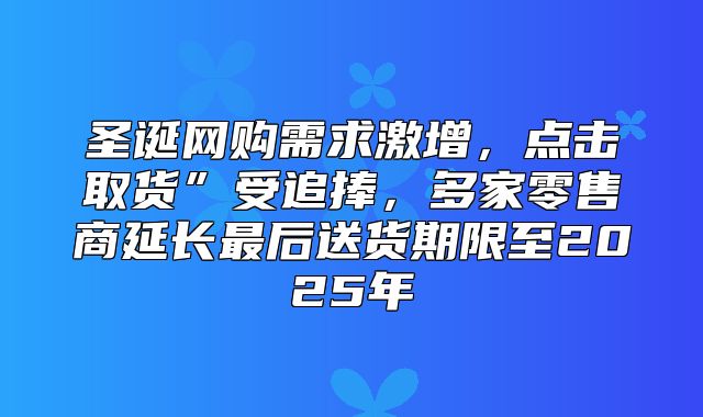 圣诞网购需求激增，点击取货”受追捧，多家零售商延长最后送货期限至2025年