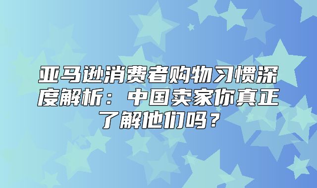 亚马逊消费者购物习惯深度解析：中国卖家你真正了解他们吗？