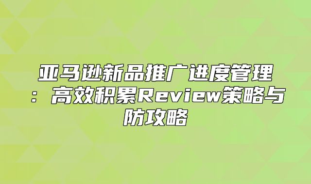 亚马逊新品推广进度管理：高效积累Review策略与防攻略