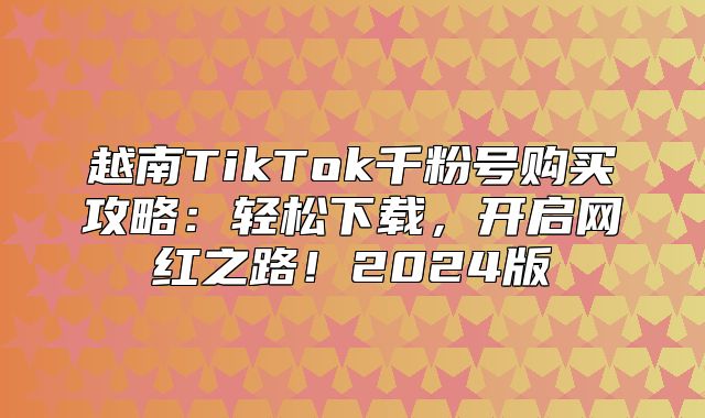 越南TikTok千粉号购买攻略：轻松下载，开启网红之路！2025版