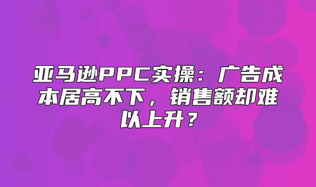 亚马逊PPC实操：广告成本居高不下，销售额却难以上升？