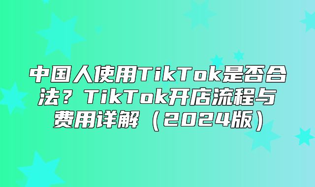 中国人使用TikTok是否合法？TikTok开店流程与费用详解2025版