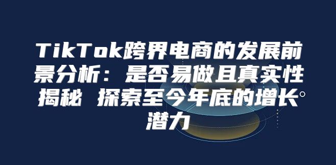 TikTok跨界电商的发展前景分析：是否易做且真实性揭秘 探索至今年底的增长潜力