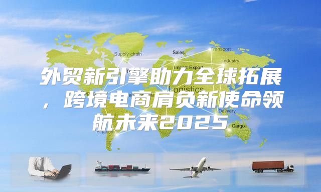 外贸新引擎助力全球拓展，跨境电商肩负新使命领航未来2025