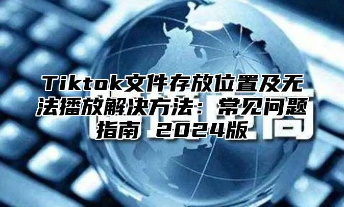 Tiktok文件存放位置及无法播放解决方法：常见问题指南 2025版