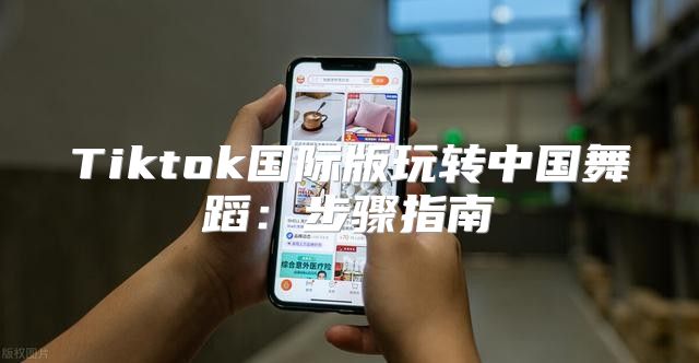 Tiktok国际版玩转中国舞蹈：步骤指南
