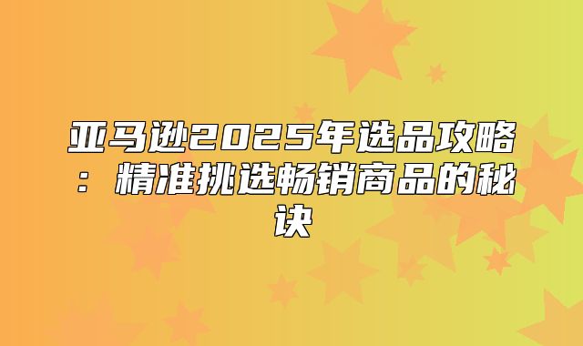 亚马逊2025年选品攻略：精准挑选畅销商品的秘诀