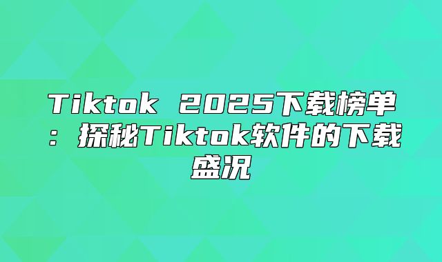 Tiktok 2025下载榜单：探秘Tiktok软件的下载盛况