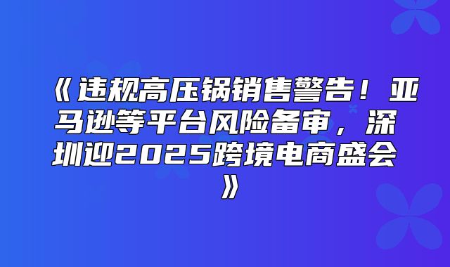 违规高压锅销售警告！亚马逊等平台风险备审，深圳迎2025跨境电商盛会