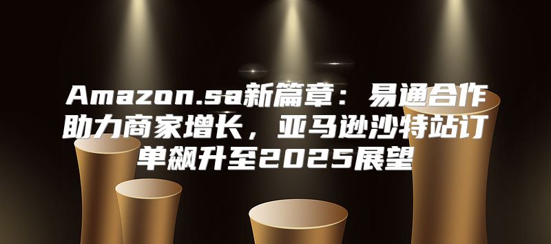 Amazon.sa新篇章：易通合作助力商家增长，亚马逊沙特站订单飙升至2025展望