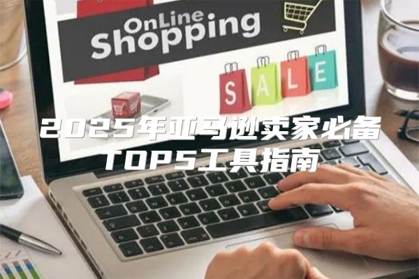 2025年亚马逊卖家必备TOP5工具指南