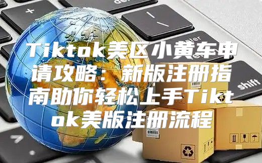 Tiktok美区小黄车申请攻略：新版注册指南助你轻松上手Tiktok美版注册流程
