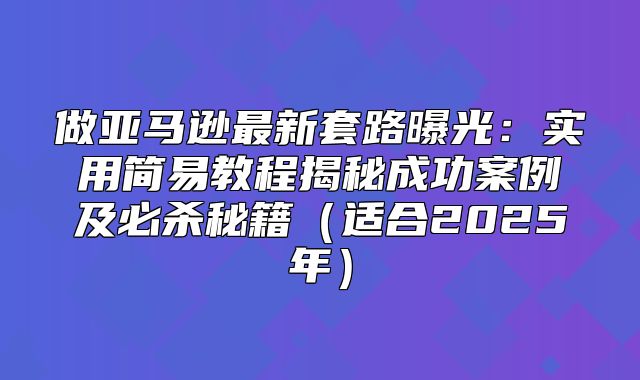 做亚马逊最新套路曝光：实用简易教程揭秘成功案例及必杀秘籍适合2025年