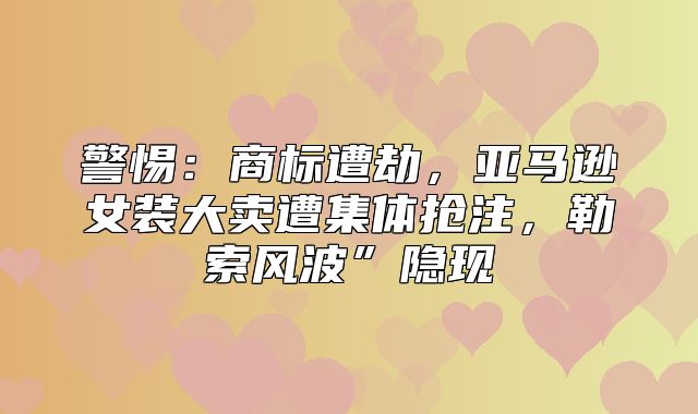 警惕：商标遭劫，亚马逊女装大卖遭集体抢注，勒索风波”隐现