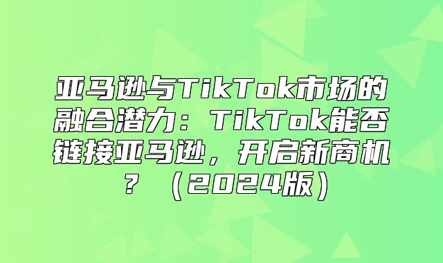 亚马逊与TikTok市场的融合潜力：TikTok能否链接亚马逊，开启新商机？2025版