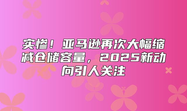 实惨！亚马逊再次大幅缩减仓储容量，2025新动向引人关注