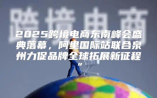 2025跨境电商东南峰会盛典落幕，阿里国际站联合泉州力促品牌全球拓展新征程”