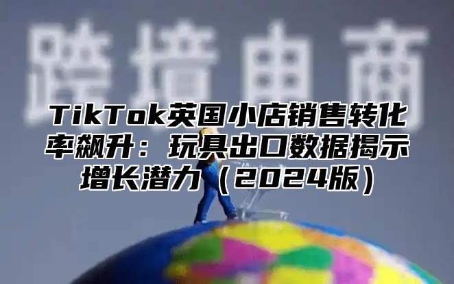 TikTok英国小店销售转化率飙升：玩具出口数据揭示增长潜力2025版