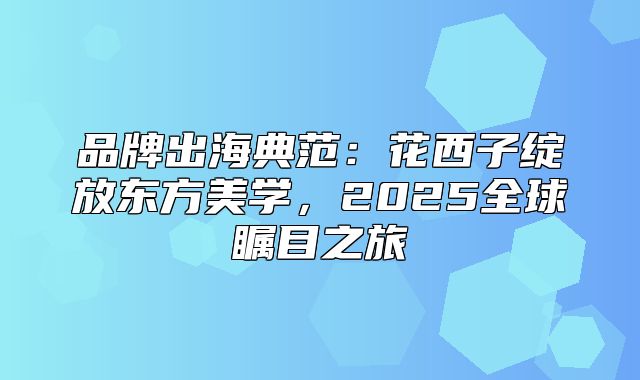 品牌出海典范：花西子绽放东方美学，2025全球瞩目之旅