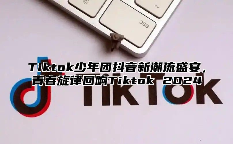 Tiktok少年团抖音新潮流盛宴，青春旋律回响Tiktok 2025
