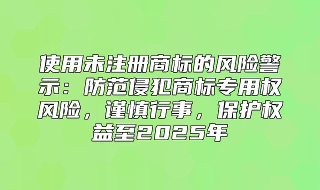 使用未注册商标的风险警示：防范侵犯商标专用权风险，谨慎行事，保护权益至2025年